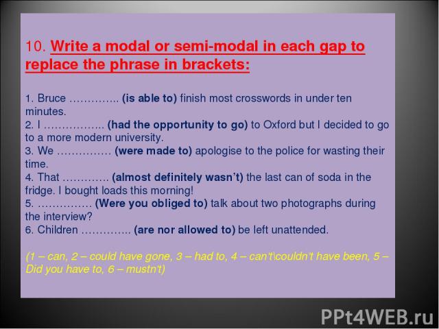 10. Write a modal or semi-modal in each gap to replace the phrase in brackets: 1. Bruce ………….. (is able to) finish most crosswords in under ten minutes. 2. I …………….. (had the opportunity to go) to Oxford but I decided to go to a more modern universi…