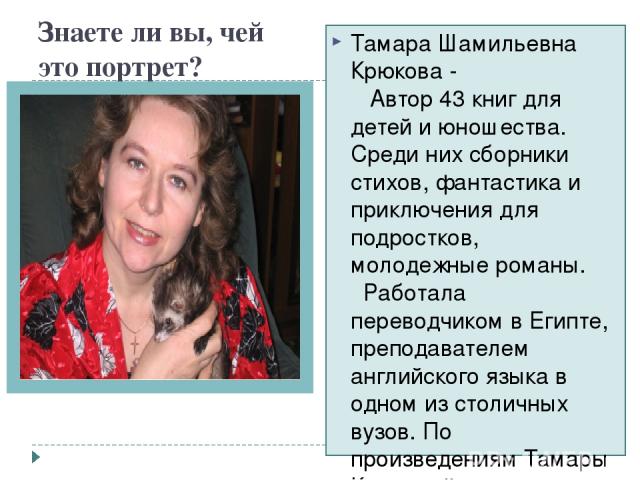 Знаете ли вы, чей это портрет? Тамара Шамильевна Крюкова -    Автор 43 книг для детей и юношества. Среди них сборники стихов, фантастика и приключения для подростков, молодежные романы.   Работала переводчиком в Египте, преподавателем английского яз…