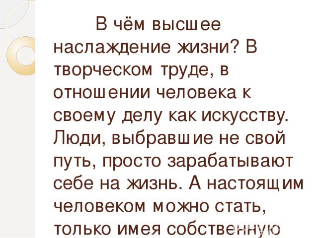 В чём высшее наслаждение жизни? В творческом труде, в отношении человека к своему делу как искусству. Люди, выбравшие не свой путь, просто зарабатывают себе на жизнь. А настоящим человеком можно стать, только имея собственную искорку в душе.