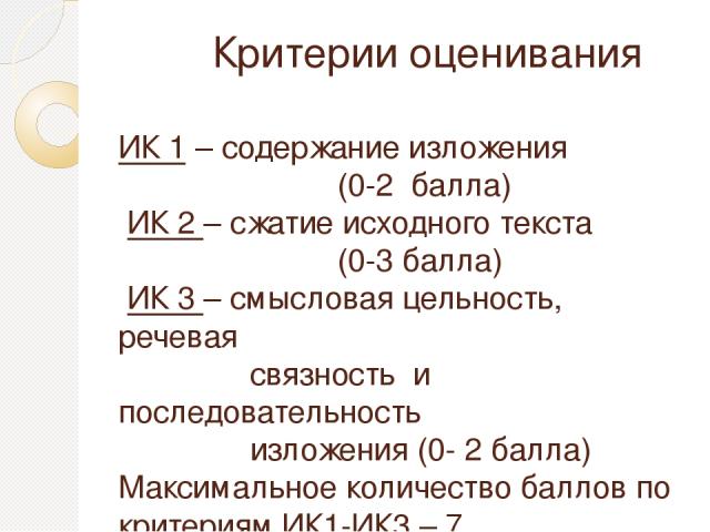 Критерии оценивания ИК 1 – содержание изложения (0-2 балла) ИК 2 – сжатие исходного текста (0-3 балла) ИК 3 – смысловая цельность, речевая связность и последовательность изложения (0- 2 балла) Максимальное количество баллов по критериям ИК1-ИК3 – 7.