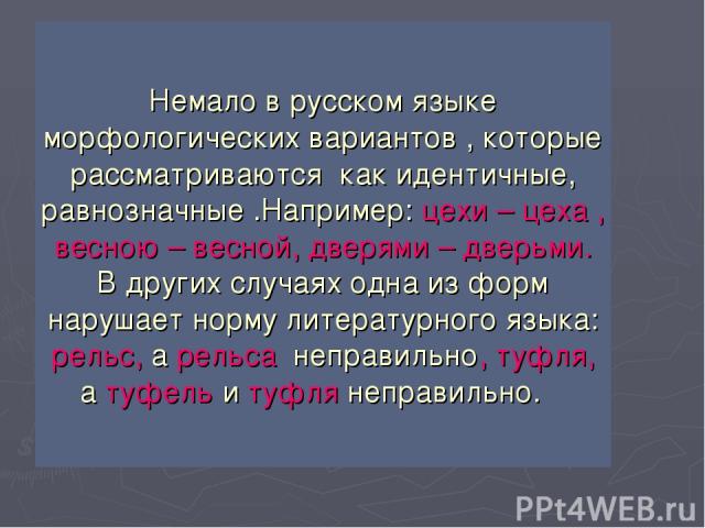 Немало в русском языке морфологических вариантов , которые рассматриваются как идентичные, равнозначные .Например: цехи – цеха , весною – весной, дверями – дверьми. В других случаях одна из форм нарушает норму литературного языка: рельс, а рельса не…