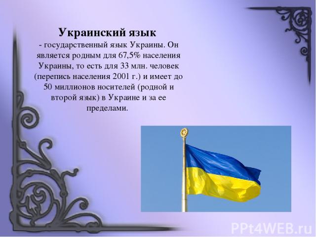 Украинский язык - государственный язык Украины. Он является родным для 67,5% населения Украины, то есть для 33 млн. человек (перепись населения 2001 г.) и имеет до 50 миллионов носителей (родной и второй язык) в Украине и за ее пределами.