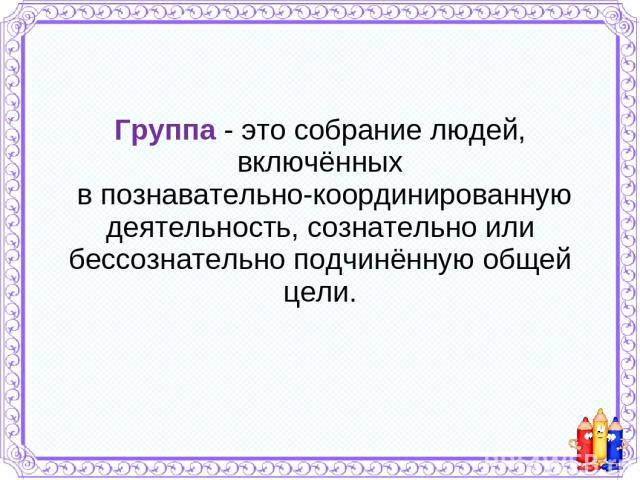 Группа - это собрание людей, включённых в познавательно-координированную деятельность, сознательно или бессознательно подчинённую общей цели.