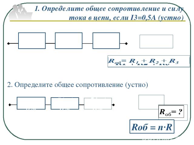 1. Определите общее сопротивление и силу тока в цепи, если I3=0,5А (устно) Rоб= ? Rоб = n·R 2. Определите общее сопротивление (устно) R1=2 Ом R2=3 Ом R3=4 Ом R1=4 Ом R2=4 Ом R3=4 Ом