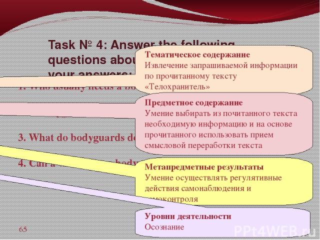 Task № 4: Answer the following questions about the text and write down your answers: 1. Who usually needs a bodyguard? __________ 2. A bodyguard is a dangerous job, isn't it? _____ 3. What do bodyguards do? _________________ 4. Can a woman be a body…