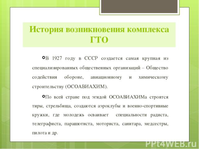 История возникновения комплекса ГТО В 1927 году в СССР создается самая крупная из специализированных общественных организаций – Общество содействия обороне, авиационному и химическому строительству (ОСОАВИАХИМ). По всей стране под эгидой ОСОАВИАХИМа…