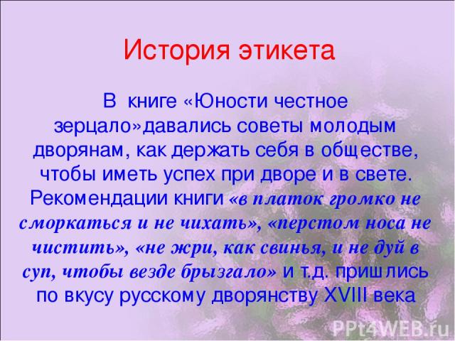 История этикета В книге «Юности честное зерцало»давались советы молодым дворянам, как держать себя в обществе, чтобы иметь успех при дворе и в свете. Рекомендации книги «в платок громко не сморкаться и не чихать», «перстом носа не чистить», «не жри,…