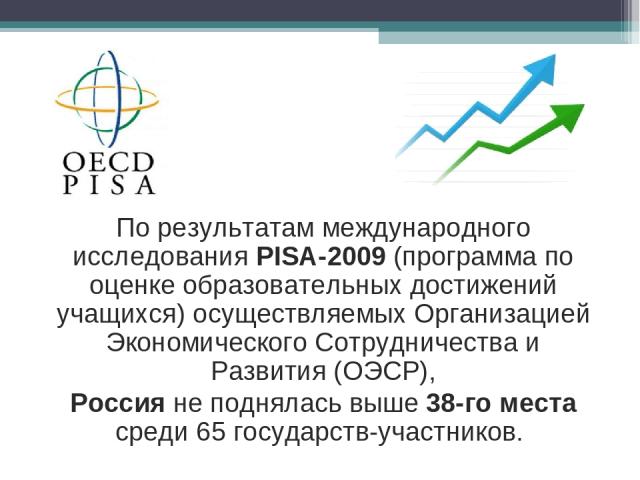 По результатам международного исследования PISA-2009 (программа по оценке образовательных достижений учащихся) осуществляемых Организацией Экономического Сотрудничества и Развития (ОЭСР), Россия не поднялась выше 38-го места среди 65 государств-учас…