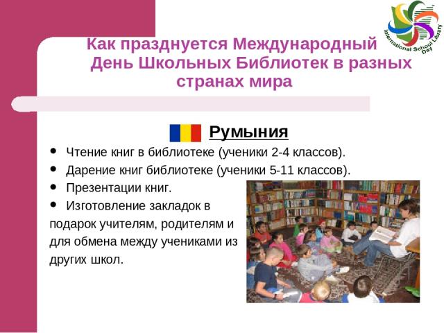 Как празднуется Международный День Школьных Библиотек в разных странах мира Румыния Чтение книг в библиотеке (ученики 2-4 классов). Дарение книг библиотеке (ученики 5-11 классов). Презентации книг. Изготовление закладок в подарок учителям, родителям…