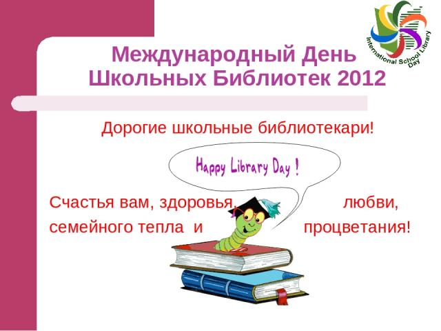 Международный День Школьных Библиотек 2012 Дорогие школьные библиотекари! Счастья вам, здоровья, любви, семейного тепла и процветания!