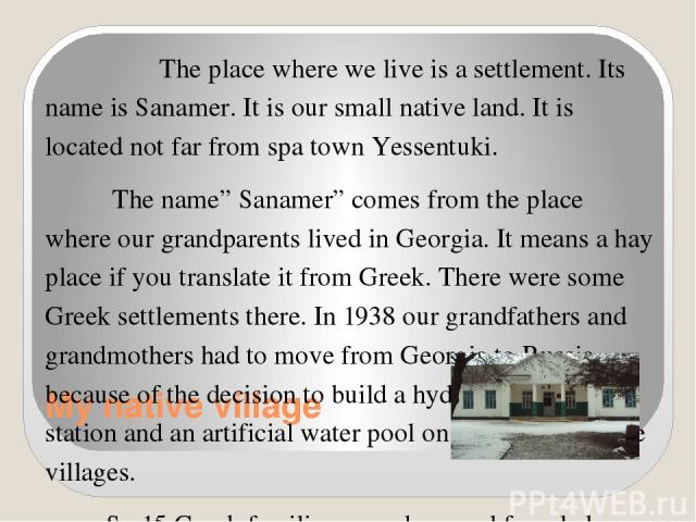 My native village The place where we live is a settlement. Its name is Sanamer. It is our small native land. It is located not far from spa town Yessentuki. The name” Sanamer” comes from the place where our grandparents lived in Georgia. It means a …
