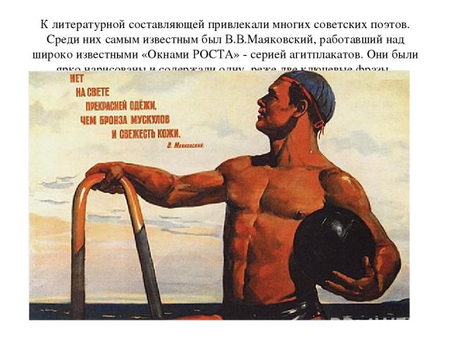 К литературной составляющей привлекали многих советских поэтов. Среди них самым известным был В.В.Маяковский, работавший над широко известными «Окнами РОСТА» - серией агитплакатов. Они были ярко нарисованы и содержали одну, реже две ключевые фразы.