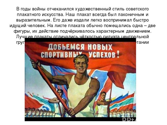 В годы войны отчеканился художественный стиль советского плакатного искусства. Наш плакат всегда был лаконичным и выразительным. Его даже издали легко воспринимал быстро идущий человек. На листе плаката обычно помещались одна – две фигуры, их действ…