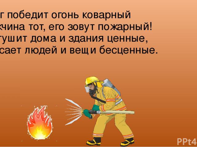 Вмиг победит огонь коварный Мужчина тот, его зовут пожарный! Он тушит дома и здания ценные, Спасает людей и вещи бесценные.