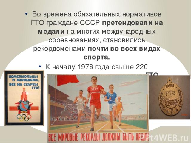 Во времена обязательных нормативов ГТО граждане СССР претендовали на медали на многих международных соревнованиях, становились рекордсменами почти во всех видах спорта. К началу 1976 года свыше 220 миллионов человек имели значки ГТО.