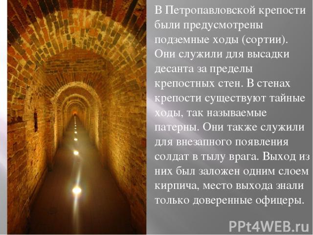 В Петропавловской крепости были предусмотрены подземные ходы (сортии). Они служили для высадки десанта за пределы крепостных стен. В стенах крепости существуют тайные ходы, так называемые патерны. Они также служили для внезапного появления солдат в …