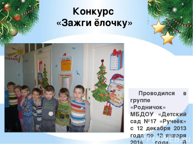 Проводился в группе «Родничок» МБДОУ «Детский сад №17 «Ручеёк» с 12 декабря 2013 года по 12 января 2014 года. В конкурсе принимали участие дети подготовительной логопедической группы. Конкурс «Зажги ёлочку»