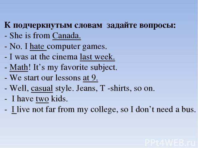К подчеркнутым словам задайте вопросы: - She is from Canada. - No. I hate computer games. - I was at the cinema last week. - Math! It’s my favorite subject. - We start our lessons at 9. - Well, casual style. Jeans, Т -shirts, so on. - I have two kid…