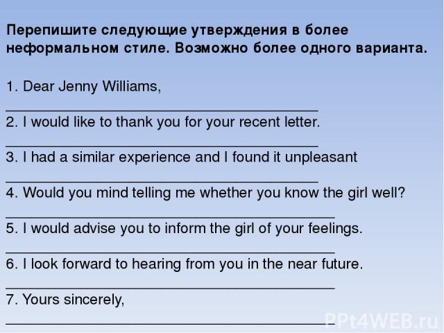 Перепишите следующие утверждения в более неформальном стиле. Возможно более одного варианта.   1. Dear Jenny Williams, ______________________________________ 2. I would like to thank you for your recent letter. ______________________________________…