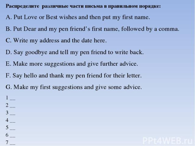 Распределите различные части письма в правильном порядке: A. Put Love or Best wishes and then put my first name. B. Put Dear and my pen friend’s first name, followed by a comma. C. Write my address and the date here. D. Say goodbye and tell my pen f…