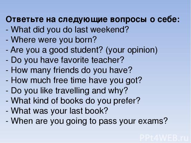 Ответьте на следующие вопросы о себе: - What did you do last weekend? - Where were you born? - Are you a good student? (your opinion) - Do you have favorite teacher? - How many friends do you have? - How much free time have you got? - Do you like tr…