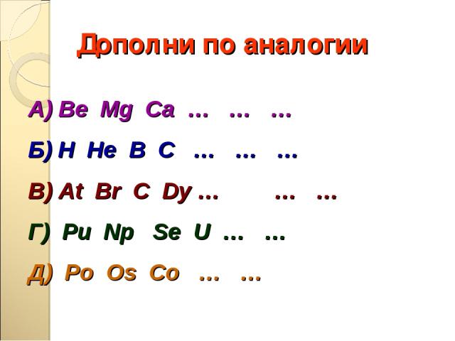 Дополни по аналогии А) Be Mg Ca … … … Б) H He В С … … … В) At Br C Dy … … … Г) Pu Np Se U … … Д) Po Os Co … …