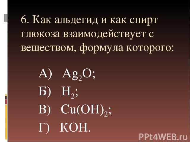 6. Как альдегид и как спирт глюкоза взаимодействует с веществом, формула которого: А) Аg2О; Б) Н2; В) Сu(ОН)2; Г) КОН.