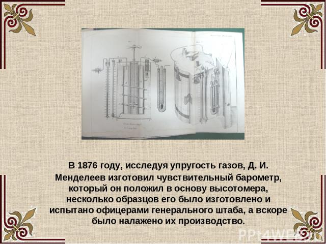 В 1876 году, исследуя упругость газов, Д. И. Менделеев изготовил чувствительный барометр, который он положил в основу высотомера, несколько образцов его было изготовлено и испытано офицерами генерального штаба, а вскоре было налажено их производство.