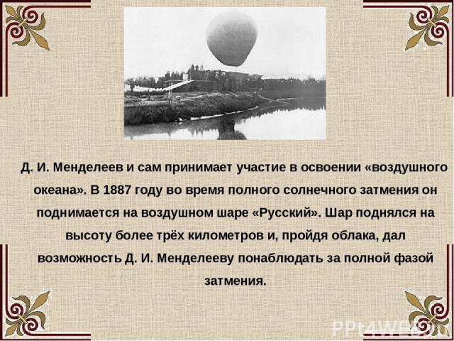 Д. И. Менделеев и сам принимает участие в освоении «воздушного океана». В 1887 году во время полного солнечного затмения он поднимается на воздушном шаре «Русский». Шар поднялся на высоту более трёх километров и, пройдя облака, дал возможность Д. И.…