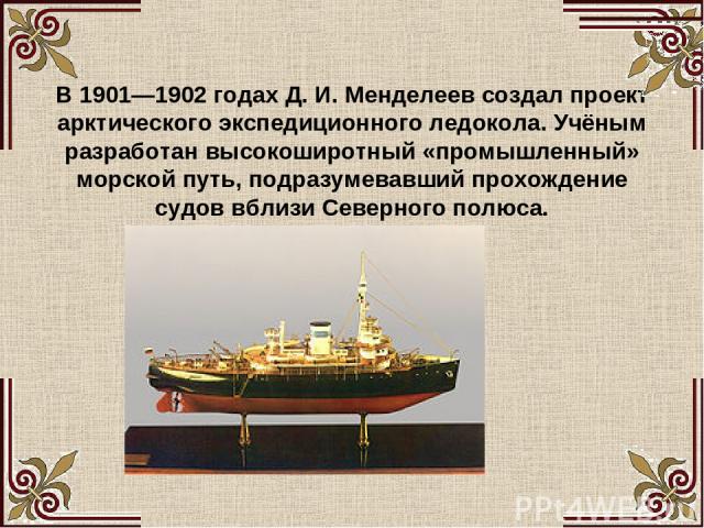 В 1901—1902 годах Д. И. Менделеев создал проект арктического экспедиционного ледокола. Учёным разработан высокоширотный «промышленный» морской путь, подразумевавший прохождение судов вблизи Северного полюса.
