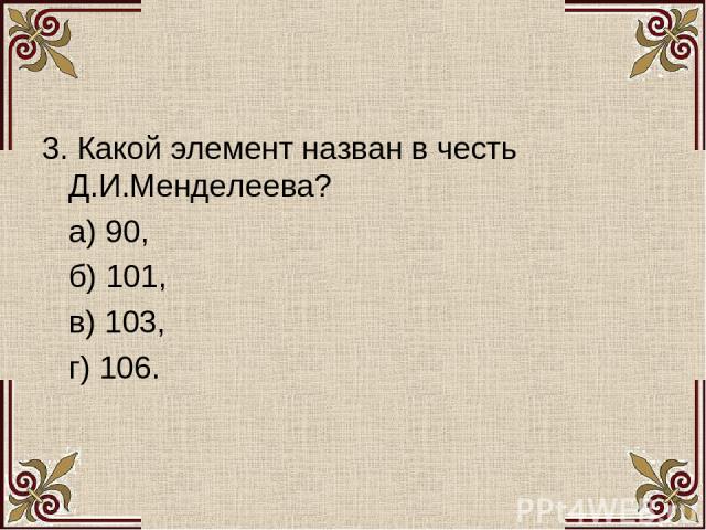 3. Какой элемент назван в честь Д.И.Менделеева? а) 90, б) 101, в) 103, г) 106.