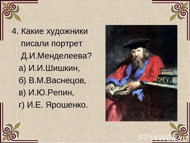 4. Какие художники писали портрет Д.И.Менделеева? а) И.И.Шишкин, б) В.М.Васнецов, в) И.Ю.Репин, г) И.Е. Ярошенко.