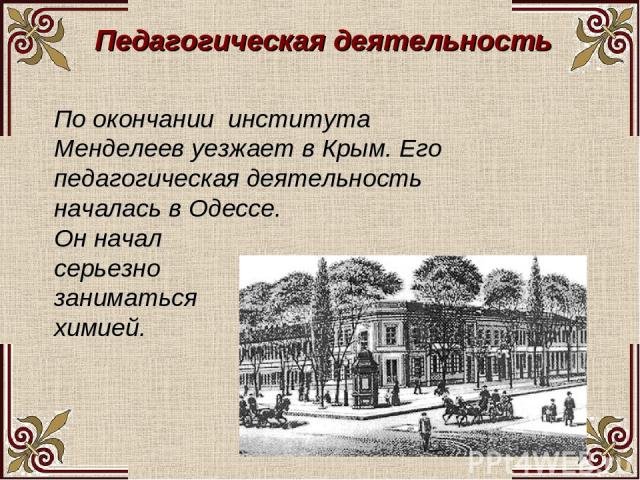 Педагогическая деятельность По окончании института Менделеев уезжает в Крым. Его педагогическая деятельность началась в Одессе. Он начал серьезно заниматься химией.