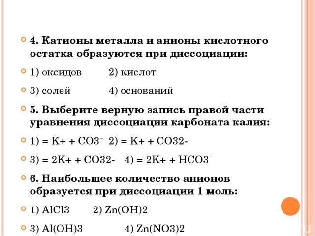 4. Катионы металла и анионы кислотного остатка образуются при диссоциации: 1) оксидов 2) кислот 3) солей 4) оснований 5. Выберите верную запись правой части уравнения диссоциации карбоната калия: 1) = K+ + CO3¯ 2) = K+ + CO32- 3) = 2K+ + CO32- 4) = …