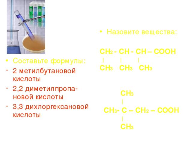 Составьте формулы: 2 метилбутановой кислоты 2,2 диметилпропа-новой кислоты 3,3 дихлоргексановой кислоты Назовите вещества: СН2 - СН - СН – СООН | | | СН3 СН3 СН3 СН3 | СН3- С – СН2 – СООН | СН3