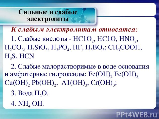 К слабым электролитам относятся: 1. Слабые кислоты - НС1О2, НС1О, HNO2, H2CO3, H2SiО3, H3PO4, HF, H3BO3; CH3COOH, H3S, HCN 2. Слабые малорастворимые в воде основания и амфотерные гидроксиды: Fe(OH)2 Fe(OH)3 Cu(OH)2 Pb(OH)2, A1(OH)3, Cr(OH)3; 3. Вода…