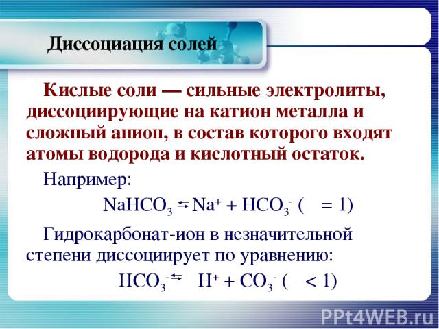 Диссоциация солей Кислые соли — сильные электролиты, диссоциирующие на катион металла и сложный анион, в состав которого входят атомы водорода и кислотный остаток. Например: NaHCO3 Na+ + НСО3- (α = 1) Гидрокарбонат-ион в незначительной степени диссо…