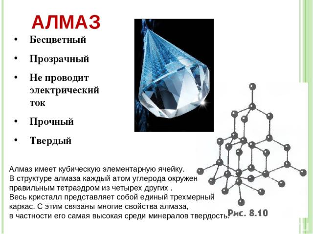 АЛМАЗ Бесцветный Прозрачный Не проводит электрический ток Прочный Твердый Алмаз имеет кубическую элементарную ячейку. В структуре алмаза каждый атом углерода окружен правильным тетраэдром из четырех других . Весь кристалл представляет собой единый т…
