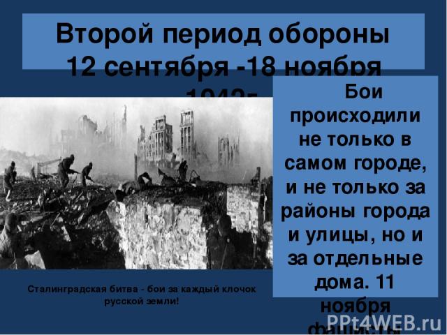 Второй период обороны 12 сентября -18 ноября 1942г. Бои происходили не только в самом городе, и не только за районы города и улицы, но и за отдельные дома. 11 ноября фашисты предприняли последний штурм города. Сталинградская битва - бои за каждый кл…