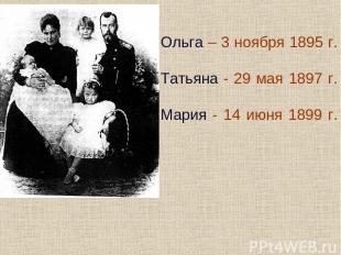 Ольга – 3 ноября 1895 г. Татьяна - 29 мая 1897 г. Мария - 14 июня 1899 г.