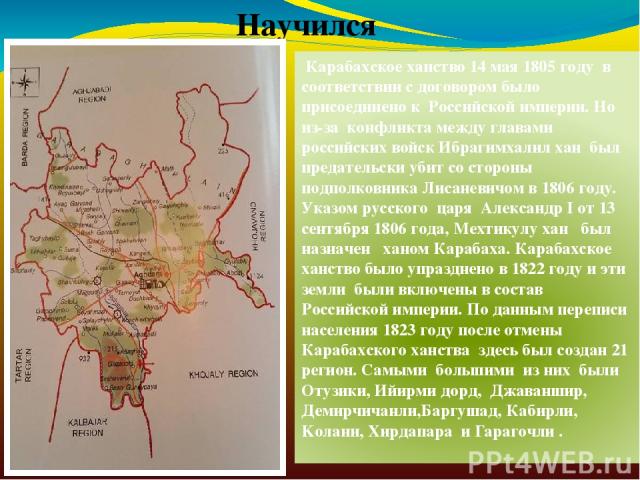 Научился Карабахское ханство 14 мая 1805 году в соответствии с договором было присоединено к Российской империи. Но из-за конфликта между главами российских войск Ибрагимхалил хан был предательски убит со стороны подполковника Лисаневичом в 1806 год…