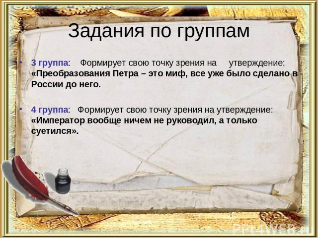 Задания по группам 3 группа:    Формирует свою точку зрения на     утверждение: «Преобразования Петра – это миф, все уже было сделано в России до него. 4 группа:   Формирует свою точку зрения на утверждение: «Император вообще ничем не руководил, а т…