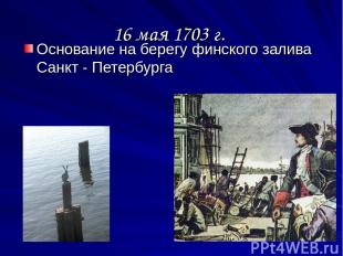 16 мая 1703 г. Основание на берегу финского залива Санкт - Петербурга