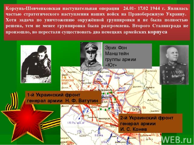 Корсунь-Шевченковская наступательная операция 24.01- 17.02 1944 г. Являлась частью стратегического наступления наших войск на Правобережную Украину. Хотя задача по уничтожению окружённой группировки и не была полностью решена, тем не менее группиров…