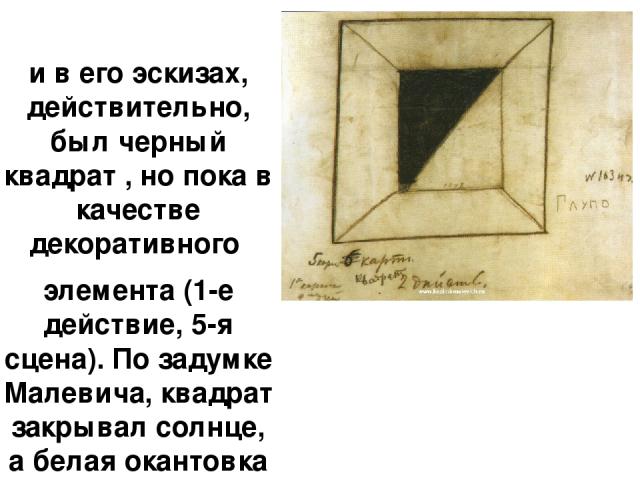 и в его эскизах, действительно, был черный квадрат , но пока в качестве декоративного элемента (1-е действие, 5-я сцена). По задумке Малевича, квадрат закрывал солнце, а белая окантовка символизировала пробивающиеся лучи.