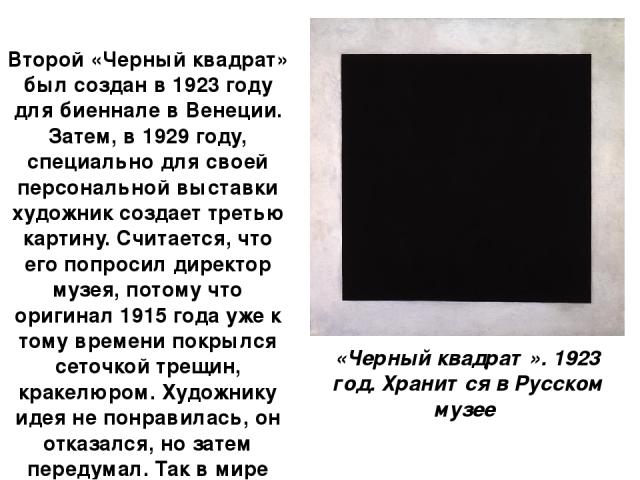 Второй «Черный квадрат» был создан в 1923 году для биеннале в Венеции. Затем, в 1929 году, специально для своей персональной выставки художник создает третью картину. Считается, что его попросил директор музея, потому что оригинал 1915 года уже к то…