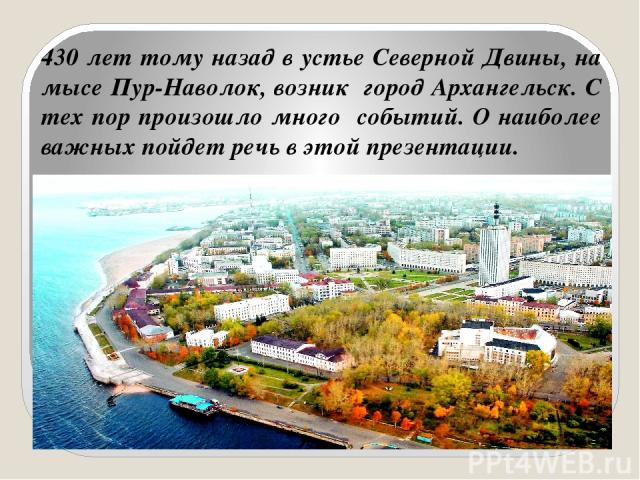 430 лет тому назад в устье Северной Двины, на мысе Пур-Наволок, возник город Архангельск. С тех пор произошло много событий. О наиболее важных пойдет речь в этой презентации.