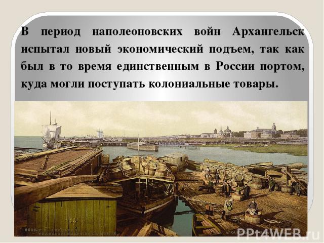 В период наполеоновских войн Архангельск испытал новый экономический подъем, так как был в то время единственным в России портом, куда могли поступать колониальные товары.