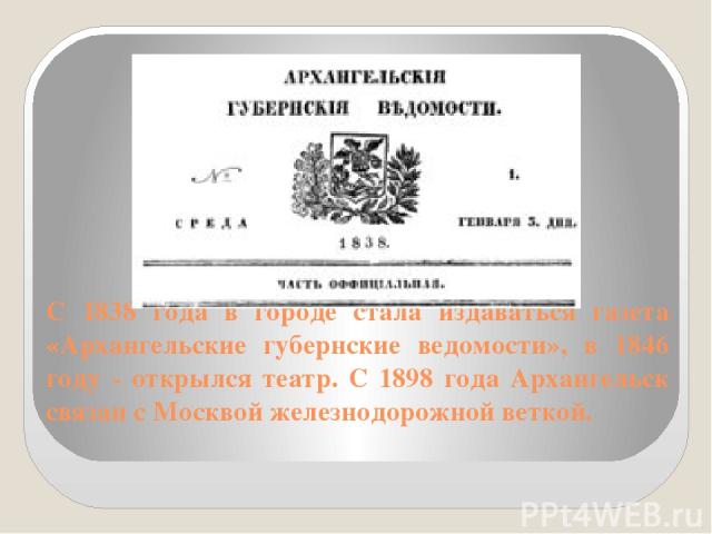 С 1838 года в городе стала издаваться газета «Архангельские губернские ведомости», в 1846 году - открылся театр. С 1898 года Архангельск связан с Москвой железнодорожной веткой.