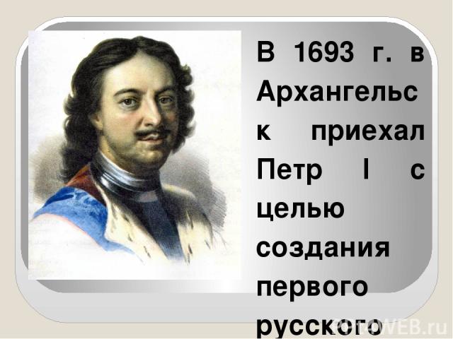 В 1693 г. в Архангельск приехал Петр I с целью создания первого русского военно-морского флота. На острове Соломбала была построена первая верфь, а в самом городе организовано Адмиралтейство. В 1694 г. на воду был спущен первый построенный корабль 